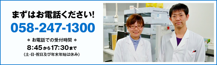 まずはお電話ください! 058-247-1300 * お電話での受付時間 * 8:45から17:30まで (土・日・祝日及び年末年始は休み)