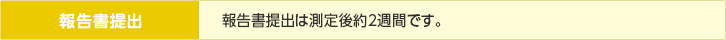 報告書提出／報告書提出は測定後約2週間です。