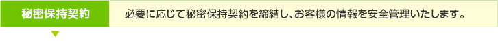 秘密保持契約／必要に応じて秘密保持契約を締結し、お客様の情報を安全管理いたします。