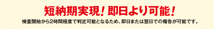 短納期実現! 即日より可能! 検査開始から2時間程度で判定可能となるため、即日または翌日での報告が可能です。