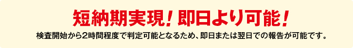 短納期実現! 即日より可能! 検査開始から２時間程度で判定可能となるため、即日または翌日での報告が可能です。